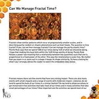 26
Can We Manage Fractal Time?
Fractals show similar patterns which recur at progressively smaller scales, and in
describing partly random or chaotic phenomena such as heart beats. The question is time
fractal? If yes, can we then manage fractals? Can we manage the partly chaotic time?
Pareto Rule says that we spend %80 of our times doing %20 of what we should be doing.
I hope that reading this buzz falls within the %20 things worthy of doing. Pareto Rule
follows a power law meaning that a relationship between two quantities such that one is
proportional to a fixed power of the other. This way the relationship is scale-free. No matter
how you zoom in or zoom out in a shape it keeps its shape similarity. To have a feeling for
what I say I strongly advise the reader to watch the embedded video below.
Fractals means there are few events that have very strong impact. There are also many
events with small impacts and a range of events with moderate impact. Likewise; do we
tend to spend the bulk of our times in a similar fashion? Do we tend to allow ourselves to
get immersed in few activities that take most of our times and in many activities that take
small percentages of our times? How important are the activities we spend most of our
 