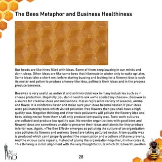 28
The Bees Metaphor and Business Healthiness
Our heads are like hives filled with ideas. Some of them keep buzzing in our minds and
don›t sleep. Other ideas are like some bees that hibernate in winter only to wake up later.
Some ideas take a short rest before staring buzzing and looking for a flowery idea to suck
its nectar and pollen to produce a honey-like idea, pollinate their ideas and in the process
produce beeswax.
Beeswax is very useful as antiviral and antimicrobial wax in many industries such as in
cheese protection. Hopefully, you don›t need to ask «who spoiled my cheese». Beeswax is
a source for creative ideas and innovations. It also represents variety of seasons, aroma
and flavor. It is reinforces flavor and make sure your ideas become tastier. If your ideas
were pollinated by bees which visited pollution-free flowers then you shall have a high
quality wax. Negative thinking and other toxic pollutants will pollute the flowery idea and
bees taking nectar from them shall only produce low quality wax. Toxic work cultures
are polluted and produce low quality wax. No wonder organizations with good bees and
flowery ideas are sometimes unable to preserve their ideas and talents for they produce
inferior wax. Again, «The Bee Effect» emerges as polluting the culture of an organization
also pollutes its flowers and workers (bees) are taking polluted nectar. A low quality wax
is produced which can›t properly protect the organization and a culture of blame prevails.
And the vicious cycle repeats. Instead of gluing the organization together, it intoxicates it.
This thinking is in full alignment with the very thoughtful Buzz which Dr. Edward Lewellen
 