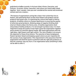 29
published on beBee recently. In his buzz titled «Vision, Execution, and
Culture», he wrote «Vision, execution, and culture are inextricably linked
together. And, I wonder, have you ever considered the mental and emotional
context each one creates».
The beauty of organizations acting like a bees› hive is that they live on
flowers, bee pollinating them so that more flowers will produce and all
products have great uses. It is polluting the culture that leads to inferior
products. A healthy culture is of great significance in ensuring the quality
of otherwise great products. Allowing wasps of negative thinking shall
only turn flowery ideas into thorny ones. A healthy organization shall
only produce healthy products. It is not enough to produce wax; it is more
important to keep the quality of wax high to glue the organization together
and to protect its interests against wasps. We need organizations with the
right bees, right flowers and right culture. The role of leaders is to ensure
the alignment of these three factors. The selection of bees (employees),
flowers (product ideas) and keeping a good culture are pre-requisites for
the success of any organization. This requirement is the assurance that the
organization will feed the queen (customer) with the right jelly products so
that the customer may not churn. If an organization lacks something it shall
not be able to offer it.
 