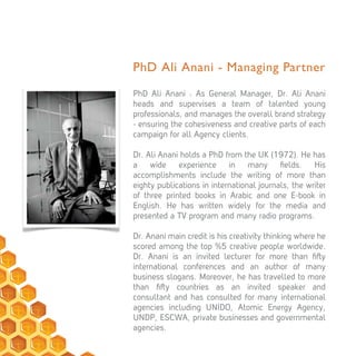 PhD Ali Anani - Managing Partner
PhD Ali Anani : As General Manager, Dr. Ali Anani
heads and supervises a team of talented young
professionals, and manages the overall brand strategy
- ensuring the cohesiveness and creative parts of each
campaign for all Agency clients.
Dr. Ali Anani holds a PhD from the UK (1972). He has
a wide experience in many ﬁelds. His
accomplishments include the writing of more than
eighty publications in international journals, the writer
of three printed books in Arabic and one E-book in
English. He has written widely for the media and
presented a TV program and many radio programs.
Dr. Anani main credit is his creativity thinking where he
scored among the top %5 creative people worldwide.
Dr. Anani is an invited lecturer for more than ﬁ y
international conferences and an author of many
business slogans. Moreover, he has travelled to more
than ﬁ y countries as an invited speaker and
consultant and has consulted for many international
agencies including UNIDO, Atomic Energy Agency,
UNDP, ESCWA, private businesses and governmental
agencies.
 