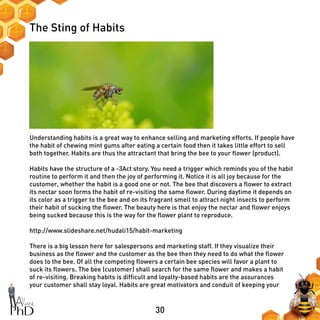 30
The Sting of Habits
Understanding habits is a great way to enhance selling and marketing efforts. If people have
the habit of chewing mint gums after eating a certain food then it takes little effort to sell
both together. Habits are thus the attractant that bring the bee to your flower (product).
Habits have the structure of a -3Act story. You need a trigger which reminds you of the habit
routine to perform it and then the joy of performing it. Notice it is all joy because for the
customer, whether the habit is a good one or not. The bee that discovers a flower to extract
its nectar soon forms the habit of re-visiting the same flower. During daytime it depends on
its color as a trigger to the bee and on its fragrant smell to attract night insects to perform
their habit of sucking the flower. The beauty here is that enjoy the nectar and flower enjoys
being sucked because this is the way for the flower plant to reproduce.
http://www.slideshare.net/hudali15/habit-marketing
There is a big lesson here for salespersons and marketing staff. If they visualize their
business as the flower and the customer as the bee then they need to do what the flower
does to the bee. Of all the competing flowers a certain bee species will favor a plant to
suck its flowers. The bee (customer) shall search for the same flower and makes a habit
of re-visiting. Breaking habits is difficult and loyalty-based habits are the assurances
your customer shall stay loyal. Habits are great motivators and conduit of keeping your
 