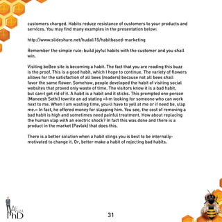31
customers charged. Habits reduce resistance of customers to your products and
services. You may find many examples in the presentation below:
http://www.slideshare.net/hudali15/habitbased-marketing
Remember the simple rule: build joyful habits with the customer and you shall
win.
Visiting beBee site is becoming a habit. The fact that you are reading this buzz
is the proof. This is a good habit, which I hope to continue. The variety of flowers
allows for the satisfaction of all bees (readers) because not all bees shall
favor the same flower. Somehow, people developed the habit of visiting social
websites that proved only waste of time. The visitors know it is a bad habit,
but can›t get rid of it. A habit is a habit and it sticks. This prompted one person
(Maneesh Sethi) towrite an ad stating «I›m looking for someone who can work
next to me. When I am wasting time, you›ll have to yell at me or if need be, slap
me.» In fact, he offered money for slapping him. You see, the cost of removing a
bad habit is high and sometimes need painful treatment. How about replacing
the human slap with an electric shock? In fact this was done and there is a
product in the market (Pavlok) that does this.
There is a better solution when a habit stings you is best to be internally-
motivated to change it. Or, better make a habit of rejecting bad habits.
 