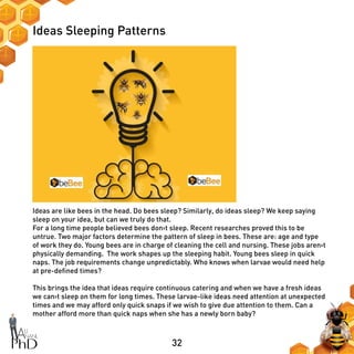 32
Ideas Sleeping Patterns
Ideas are like bees in the head. Do bees sleep? Similarly, do ideas sleep? We keep saying
sleep on your idea, but can we truly do that.
For a long time people believed bees don›t sleep. Recent researches proved this to be
untrue. Two major factors determine the pattern of sleep in bees. These are: age and type
of work they do. Young bees are in charge of cleaning the cell and nursing. These jobs aren›t
physically demanding. The work shapes up the sleeping habit. Young bees sleep in quick
naps. The job requirements change unpredictably. Who knows when larvae would need help
at pre-defined times?
This brings the idea that ideas require continuous catering and when we have a fresh ideas
we can›t sleep on them for long times. These larvae-like ideas need attention at unexpected
times and we may afford only quick snaps if we wish to give due attention to them. Can a
mother afford more than quick naps when she has a newly born baby?
 