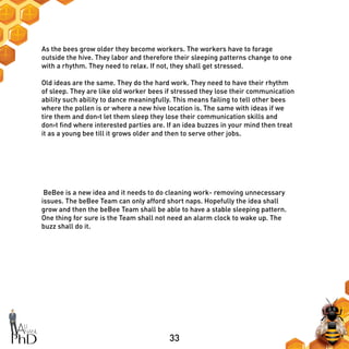 33
As the bees grow older they become workers. The workers have to forage
outside the hive. They labor and therefore their sleeping patterns change to one
with a rhythm. They need to relax. If not, they shall get stressed.
Old ideas are the same. They do the hard work. They need to have their rhythm
of sleep. They are like old worker bees if stressed they lose their communication
ability such ability to dance meaningfully. This means failing to tell other bees
where the pollen is or where a new hive location is. The same with ideas if we
tire them and don›t let them sleep they lose their communication skills and
don›t find where interested parties are. If an idea buzzes in your mind then treat
it as a young bee till it grows older and then to serve other jobs.
BeBee is a new idea and it needs to do cleaning work- removing unnecessary
issues. The beBee Team can only afford short naps. Hopefully the idea shall
grow and then the beBee Team shall be able to have a stable sleeping pattern.
One thing for sure is the Team shall not need an alarm clock to wake up. The
buzz shall do it.
 