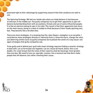 36
polarized right to their advantage by supporting research that their products are safe to
use.
The Spinning Strategy- We feel our heads spin when our body balance is lost because
of infection in the middle ear. The guilty companies try to get their opponents to spin-off
balance by bombarding them with accusations, threats and use of some influential people.
It is like an electron losing its spin in its orbit. The result is that their opponents lose focus
on the main issues, being in a state of unable to think because of their heads spinning very
fast. They become like a drunken bee.
There are more strategies. It is amazing how the «bee-flower» metaphor is so versatile. I
could derive many strategies directly or indirectly from it. Grow the thorn, change the color,
use deterring smells (such as guilty companies do to pollute the smell of a rosy issue» are
again strategies that guilty companies use.
To be guilty and to defend your guilt with smart strategy requires finding a smarter strategy
to deal with. Let us formulate one together. Let our voices be heard. Alone, this is not
doable. For a bee knows that the noise of their swarms shall be heard gar more greater
than one bee. We need to tune our sporadic «noises› into a musical one that don›t make
people feel off-balance; but rather chanting their cause.
 