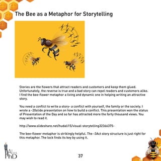 37
The Bee as a Metaphor for Storytelling
Stories are the flowers that attract readers and customers and keep them glued.
Unfortunately, the reverse is true and a bad story can repel readers and customers alike.
I find the bee-flower metaphor a living and dynamic one in helping writing an attractive
story.
You need a conflict to write a story- a conflict with yourself, the family or the society. I
wrote a -20slide presentation on how to build a conflict. This presentation won the status
of Presentation of the Day and so far has attracted more the forty thousand views. You
may wish to read it.
http://www.slideshare.net/hudali15/visual-storytelling32366375-
The bee-flower metaphor is strikingly helpful. The -3Act story structure is just right for
this metaphor. The lock finds its key by using it.
 