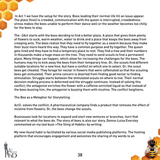 38
In Act 1 we have the setup for the story. Bees leading their normal life till an issue appear.
The place (hive) is crowded, communication with the queen is interrupted, crowdedness
stress makes the bees unable to perform their dance well or the weather becomes too chilly
for the bees to stay.
The -2Act starts with the bees deciding to find a better place. A place that gives them plenty
of flowers to suck, warm weather, water to drink and a place that keeps the bees away from
creeping ants. The bees realize that they need to fly together as a swarm because they make
their buzz more heard this way. They have a common purpose and fly together. The queen
gets tired and they have to find a temporary place to rest. They find a tree and their numbers
in thousands make a huge mass on the tree. They need to send scouts to find a permanent
place. Many things can happen, which allow for increasing the challenges for the bees. The
humans may try to kick away the bees from their temporary hive. Or, the scouts find different
suitable locations for a new hive, but have a conflict on which one to select. Or, the scout
bees get cheated. They forage for nectar in flowers that were caffeinated so that the scouting
bees get stimulated. Their prime concern is diverted from finding good nectar to finding
stimulation. Struggle starts between the stimulated scouts on where to live. Their normal
decision-making process is deformed and the struggle continues. Instead of solving this
conflict, the antagonist enriches the flower with a caffeine-enriched liquid so that instead of
the bees buzzing him, the antagonist is buzzing them with nicotine. The conflict heightens.
The Bee as a Metaphor for Storytelling
Act3- solves the conflict. A pharmaceutical company finds a product that removes the effect of
nicotine from flowers. Or, the bees change the scouts.
Businesses look for locations to expand and start new ventures or branches. Isn›t that
relevant to what the bees do. The story of bees is also our story. Donna-Luisa Eversley
commented on my last buzz «The Sting of Habits» by writing:
My new-found habit is facilitated by various social media publishing platforms. The hosting
platform that encourages engagement and welcomes the sharing of my words to an
 
