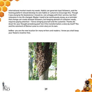 39
international market meets my needs. Habits can generate loyal followers, and the
hosting platform should develop its own habits or culture to encourage this. Though
I was stung by the bookstores I moved on, not unhappy with their service, but their
relevance in my life changed. Maybe I need to be continuously stung, as a reminder
that change can create disloyal followers, but keeping abreast of customer needs,
requires paying attention – hence stinging yourself and the customer. Thanks Ali
Anani for your thought provoking post! Isn›t this transformation a story by itself? Yes
and the comment of Donna-Luisa is a mini-story on its own.
beBee- you are the new location for many writers and readers. I know you shall keep
your flowers nicotine-free.
 