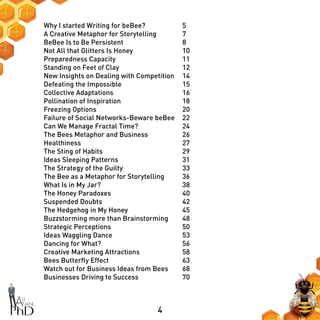 4
Why I started Writing for beBee?
A Creative Metaphor for Storytelling
BeBee Is to Be Persistent
Not All that Glitters Is Honey
Preparedness Capacity
Standing on Feet of Clay
New Insights on Dealing with Competition
Defeating the Impossible
Collective Adaptations
Pollination of Inspiration
Freezing Options
Failure of Social Networks-Beware beBee
Can We Manage Fractal Time?
The Bees Metaphor and Business
Healthiness
The Sting of Habits
Ideas Sleeping Patterns
The Strategy of the Guilty
The Bee as a Metaphor for Storytelling
What Is in My Jar?
The Honey Paradoxes
Suspended Doubts
The Hedgehog in My Honey
Buzzstorming more than Brainstorming
Strategic Perceptions
Ideas Waggling Dance
Dancing for What?
Creative Marketing Attractions
Bees Butterfly Effect
Watch out for Business Ideas from Bees
Businesses Driving to Success
5
7
8
10
11
12
14
15
16
18
20
22
24
26
27
29
31
33
36
38
40
42
45
48
50
53
56
58
63
68
70
 