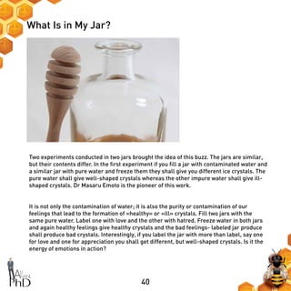 40
What Is in My Jar?
Two experiments conducted in two jars brought the idea of this buzz. The jars are similar,
but their contents differ. In the first experiment if you fill a jar with contaminated water and
a similar jar with pure water and freeze them they shall give you different ice crystals. The
pure water shall give well-shaped crystals whereas the other impure water shall give ill-
shaped crystals. Dr Masaru Emoto is the pioneer of this work.
It is not only the contamination of water; it is also the purity or contamination of our
feelings that lead to the formation of «healthy» or «ill» crystals. Fill two jars with the
same pure water. Label one with love and the other with hatred. Freeze water in both jars
and again healthy feelings give healthy crystals and the bad feelings- labeled jar produce
shall produce bad crystals. Interestingly, if you label the jar with more than label, say one
for love and one for appreciation you shall get different, but well-shaped crystals. Is it the
energy of emotions in action?
 