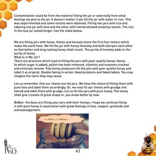 41
Contamination could be from the material filling the jar or externally from what
feelings we give to the jar. It doesn›t matter if you fill the jar with water or rice. This
was experimented and same results were obtained. Filling two jars with rice and
labeling one jar with love and the other with hatred showed amazing results. The rice
in the love jar lasted longer. See the video below:
We are filling jars with honey. Honey and honesty share the first four letters which
make the word hone. We fill the jar with honey honestly and both sharpen each other
so that better and long-lasting honey shall result. The purity of honesty adds to the
purity of honey
What Is in My Jar?
There are practices which lead to filling the jars with poor-quality honey. Honey
to which sugar is added, pollen has been removed, vitamins and enzymes cracked
and minerals remove. Few honey producers fill the jars with poor quality honey and
label it as original. Double faking in action: faked products and faked labels. You may
imagine the harm they may cause.
Let us remember that our chests are the jars. We have the choice of filling them with
pure love and label them accordingly. Or, we may fill our chests with grudge and
hatred and label them with grudge. Let us fill the jars with pure honey. The honey
shall give crystals of great shape or, you know better by now.
BeBee- the bees are filling your jars with their honeys. I hope we continue filling
it with pure honey in association with great feelings of love, respect, gratitude and
acknowledgement.
 