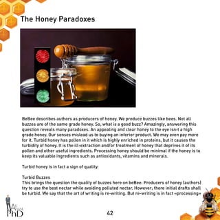 42
The Honey Paradoxes
BeBee describes authors as producers of honey. We produce buzzes like bees. Not all
buzzes are of the same grade honey. So, what is a good buzz? Amazingly, answering this
question reveals many paradoxes. An appealing and clear honey to the eye isn›t a high
grade honey. Our senses mislead us to buying an inferior product. We may even pay more
for it. Turbid honey has pollen in it which is highly enriched in proteins, but it causes the
turbidity of honey. It is the ill-extraction and/or treatment of honey that deprives it of its
pollen and other useful ingredients. Processing honey should be minimal if the honey is to
keep its valuable ingredients such as antioxidants, vitamins and minerals.
Turbid honey is in fact a sign of quality.
Turbid Buzzes
This brings the question the quality of buzzes here on beBee. Producers of honey (authors)
try to use the best nectar while avoiding polluted nectar. However; there initial drafts shall
be turbid. We say that the art of writing is re-writing. But re-writing is in fact «processing»
 