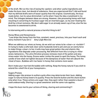 43
of the draft. We run the risk of losing the «pollen» and other useful ingredients and
make the buzz clear, but devoid of substance. Have you experienced this? I did and found
that my defined drafts were of lesser quality than the original. Cosmetically, the buzz
reads better, but its value diminished. I write when I have the idea crystallized in my
mind. The linkages between ideas are strong. However; like processing honey with heat
resulting in converting its fructose sugar into an inverted sugar, so my over-heating the
draft by critical revisions. We don›t add sugar to an already sweet cup of tea; else the tea
becomes to sweetened to drink.
Is intervening with a natural process a harmful thing to do?
Honey Wives and Honeymoons
“Love drips like honey from the hive, constant, sweet, precious, into your heart each and
every moment if you let it.”―Amy Leigh Mercree
When we address our wives as honey, do we wish our wives to be «clear» or «turbid»?
In trying to make a wife look clear some husbands tend to yell and use an overly force
to make things «clear» to her. A wife may have great pollen-like and vitamin-like
ingredients that degrade under processing. Not different from this is trying to «filter
wives› behaviors». The ultra filtration process removes most of the pollen and also
mixes water into the honey. Excess water invites the yeast to spoil the honey. The honey
candle of love shall not lighten because of the dampness of water that will absorb the
«heat of love». Bubbles will rise faster in honey that contains more water.
Don›t make your married life bubble with nothing. Keep the honey natural if you wish to
extend the «shelf life of your honeymoon».
Sugary Praises
Adding sugar-like praises to authors quite often may deteriorate their buzz. Adding
sugar to natural honey lowers its quality. Press the favorite button and the share button
only when true. These actions are sugar-like; they spoil rather than sweeten a buzz if
used undeservedly. Sharing is a great sweetener and the same rule applies.
I hope this buzz merits your actions of liking, sharing and commenting!!!
 