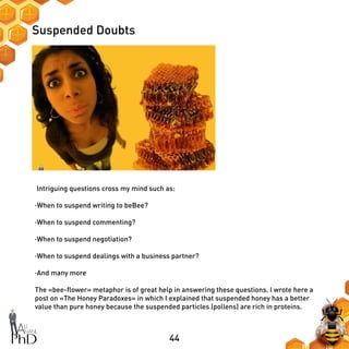44
Suspended Doubts
Intriguing questions cross my mind such as:
·When to suspend writing to beBee?
·When to suspend commenting?
·When to suspend negotiation?
·When to suspend dealings with a business partner?
·And many more
The «bee-flower» metaphor is of great help in answering these questions. I wrote here a
post on «The Honey Paradoxes» in which I explained that suspended honey has a better
value than pure honey because the suspended particles (pollens) are rich in proteins.
 