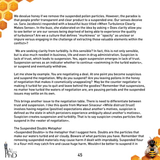 45
We devalue honey if we remove the suspended pollen particles. However; the paradox is
that people prefer transparent and clear product to a suspended one. Our senses deceive
us. Sara Jacobovici responded with a beautiful buzz titled «When Turbulence Clearly
Makes Sense». In the buzz, she elaborated on the idea by asking « Does clarity allow you
to see better or are our senses being deprived of being able to experience the quality
of turbulence? Are we a culture that defines “murkiness” or “opacity” as unclear or
impure versus engaging in the challenge of extracting those valuable elements within the
conflict»?
We are seeking clarity from turbidity. Is this sensible? In fact, this is not only sensible,
but is also much needed in business, life and even in drug administration. Suspicion is
lack of trust, which leads to suspension. Yes, again suspension emerges in lack of trust.
Suspension serves as an indicator whether to continue «swimming in the turbid waters»,
or suspend and eventually withdraw.
Let me show by example. You are negotiating a deal. At one point you become suspicious
and suspend the negotiation. Why do you suspend? Are you leaving pollens in the honey
of negotiation that makes it cosmetically unappealing? May be the counter negotiator is
making it turbid for you to quit and leave behind the goodies? Remember that suspensions,
no matter how turbid the waters of negotiation are, are pausing periods and the suspended
issues may settle on its own.
This brings another issue to the negotiation table. There is need to differentiate between
trust and suspension. I like this quote from Marwan Sinaceur «While distrust (trust)
involves having negative (positive) expectations about another’s motives, suspicion is
defined as the state in which perceivers experience ambiguity about another’s motives».
Suspicion creates suspension and turbidity. That is to say suspicion creates particles that
suspend in the «water of negotiation».
The Suspended Doubts Metaphor
«Suspended Doubts» is the metaphor that I suggest here. Doubts are the particles that
make our waters turbid and air cloudy. Beware of what particles you have. Remember that
removing suspended materials may cause harm if dealt with improbably. Suspended flour
in a flour mill may catch fire and cause huge harm. Wouldn›t be better to suspend it in
 