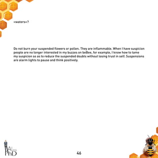 46
«waters»?
Do not burn your suspended flowers or pollen. They are inflammable. When I have suspicion
people are no longer interested in my buzzes on beBee, for example, I know how to tame
my suspicion so as to reduce the suspended doubts without losing trust in self. Suspensions
are alarm lights to pause and think positively.
 