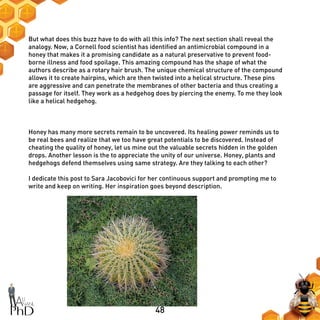 48
But what does this buzz have to do with all this info? The next section shall reveal the
analogy. Now, a Cornell food scientist has identified an antimicrobial compound in a
honey that makes it a promising candidate as a natural preservative to prevent food-
borne illness and food spoilage. This amazing compound has the shape of what the
authors describe as a rotary hair brush. The unique chemical structure of the compound
allows it to create hairpins, which are then twisted into a helical structure. These pins
are aggressive and can penetrate the membranes of other bacteria and thus creating a
passage for itself. They work as a hedgehog does by piercing the enemy. To me they look
like a helical hedgehog.
Honey has many more secrets remain to be uncovered. Its healing power reminds us to
be real bees and realize that we too have great potentials to be discovered. Instead of
cheating the quality of honey, let us mine out the valuable secrets hidden in the golden
drops. Another lesson is the to appreciate the unity of our universe. Honey, plants and
hedgehogs defend themselves using same strategy. Are they talking to each other?
I dedicate this post to Sara Jacobovici for her continuous support and prompting me to
write and keep on writing. Her inspiration goes beyond description.
 