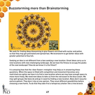 49
Buzzstorming more than Brainstorming
We seek for finding ideas blossoming to give flowers enriched with nectar and pollen
so that they may get pollinated and spread fast. We brainstorm to get better ideas with
greater potential to flourish.
Seeking an idea is not different from a bee seeking a new location. Great ideas carry us to
new locations with new challenging landscape. Do we have the fitness to occupy the peaks
of the new landscape? How do we know it is the fittest?
It is amazing how that the «bee-flower» metaphor may help us in answering these
questions. When the space is filled with competition and movement becomes very
restricted one option we have is to find a new location where we may have enough space to
move more freely. We need new ideas to take us from the red ocean to the blue ocean. We
may split groups like bees do and go in swarms finding a new location. Bees don›t assume
and are patient. They don›t rely on one opinion. They scout different possibilities before
choosing a new home. To do that they take first a temporary shelter like a tree branch.
 
