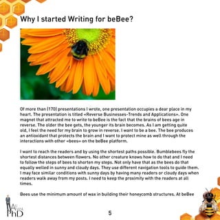 5
Why I started Writing for beBee?
Of more than (170) presentations I wrote, one presentation occupies a dear place in my
heart. The presentation is titled «Reverse Businesses-Trends and Applications». One
magnet that attracted me to write to beBee is the fact that the brains of bees age in
reverse. The older the bee gets, the younger its brain becomes. As I am getting quite
old, I feel the need for my brain to grow in reverse. I want to be a bee. The bee produces
an antioxidant that protects the brain and I want to protect mine as well through the
interactions with other «bees» on the beBee platform.
I want to reach the readers and by using the shortest paths possible. Bumblebees fly the
shortest distances between flowers. No other creature knows how to do that and I need
to follow the steps of bees to shorten my steps. Not only have that as the bees do that
equally welled in sunny and cloudy days. They use different navigation tools to guide them.
I may face similar conditions with sunny days by having many readers or cloudy days when
readers walk away from my posts. I need to keep the proximity with the readers at all
times.
Bees use the minimum amount of wax in building their honeycomb structures. At beBee
 