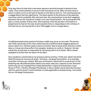 50
They stay there till they find a new home spacious and kind enough to attend to their
needs. They send hundreds of scouts to find new places to live. Now, the bees have to
select on place to live as we have to decide on one idea to work on. The scouting bees do
a waggle dance that has significance. The dance points to the direction of the potential
new home and its suitability. Not only have that, the scouting bees try by their waggling
danced to attract the maximum number to its new-found location. The scouting bee that
gets a critical number of bees wins. Still amazing is that the duration of the dance is
proportional to how far the new-found would be home is. Depending on the richness of
the food source, she may perform up to 100 waggle runs in a single dance.
In holding buzzstorming sessions the bees› model may serve us very well. The person
who finds a great idea is the most authorized one to defend and do waggling dances to
attract others to it. He/she needs to dance to his/her idea to show which direction it shall
take us. Group storming suffers from peoples› tendency to conform. However; the bee
avoids this as each bee is responsible for attracting others to its flower. Who is better
equipped to do that than the owner of the idea?
Sara Jacobovici commented on my previous post by writing «I think your ebook should be
titled Formulas for Success Ali Anani. This buzz, «strategy formulation» is an example
of another formula you created. With your permission I would like to summarize it in the
following way: Boundaries/space (where you stand, what your capacity is) over Direction
(which way you are heading) minus Rationalized Fear («ignorance based fear») plus
Sense of Time = Positive Strategic Positioning. Is there a better way to describe this post
with the same formula? I tend to believe it is also applicable to buzzstorming. I formulate
this as «Strategy Consistency».
 