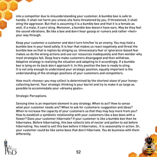 52
into a competitor due to misunderstanding your customer. A bumble bee is safe to
handle. It shall not harm you unless she feels threatened by you. If threatened, it shall
sting the aggressor. But that is assuming it is a bumble bee and that it is a female as
well. If a male, it can›t sting. Moreover, a bumble bee doesn›t have ears. May be they feel
the sound vibrations. Be like a bee and don›t hear gossip or rumors and rather «feel»
your way through.
Keep your customer a customer and don›t turn him/her to an enemy. You may hold a
bumble bee in your hand safely. It is fear that makes us react negatively and threat the
bumble bee so that is replies by stinging us. Unnecessary fear or ignorance-based fear
makes us do the wrong actions and use our resources inadequately and then wonder why
most strategies fail. Deep fears make customers disengaged and then withdraw.
Adaptive strategy is realizing the situation and adapting to it accordingly. If a bumble
bee is lying on its back don›t approach it. In this position the bee is ready to sting.
It is not only enough to understand your strategic position; equally important is the
understanding of the strategic positions of your customers and competitors.
How much «honey» you may collect is determined by the shortest stave of your honey-
collecting barrel. Your strategic thinking is your barrel and try to make it as large as
possible to accommodate your «dreamy goals».
Strategic Perceptions
Sensing time is an important element in any strategy. When to act? How to sense
what your customer needs are? When to ask for customers› suggestion and ideas?
When to increase the capacity of your customers so that they may buy more from you?
How to establish a symbiotic relationship with your customers like a bee does with a
flower? Does your customer hibernate? If your customer is like a bumble bee then he
hibernates. Before hibernating, this bee collects lots of nectar and pollen to eat before
hibernating. You need to sell this bee before it hibernates.. It is seasonality in action. Or,
your customer could be like some bees that don›t hibernate. You do business with them
differently.
 