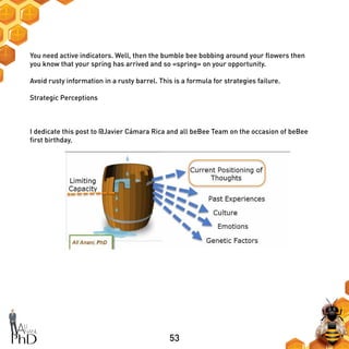 53
You need active indicators. Well, then the bumble bee bobbing around your flowers then
you know that your spring has arrived and so «spring» on your opportunity.
Avoid rusty information in a rusty barrel. This is a formula for strategies failure.
Strategic Perceptions
I dedicate this post to @Javier Cámara Rica and all beBee Team on the occasion of beBee
first birthday.
 