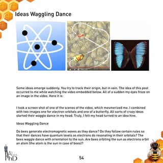 54
Ideas Waggling Dance
Some ideas emerge suddenly. You try to track their origin, but in vain. The idea of this post
occurred to me while watching the video embedded below. All of a sudden my eyes froze on
an image in the video. Here it is:
I took a screen shot of one of the scenes of the video, which mesmerized me. I combined
with two images one for electron orbitals and one of a butterfly. All sorts of crazy ideas
started their waggle dance in my head. Truly, I felt my head turned to an idea hive.
Ideas Waggling Dance
Do bees generate electromagnetic waves as they dance? Do they follow certain rules so
that their dances have quantum levels as electrons do resonating in their orbitals? The
bees waggle dance with orientation to the sun. Are bees orbiting the sun as electrons orbit
an atom (the atom is the sun in case of bees)?
 
