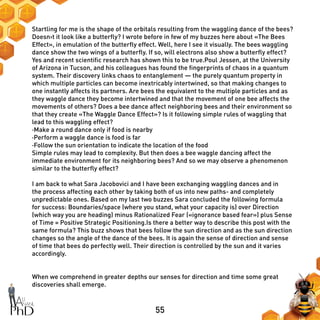 55
Startling for me is the shape of the orbitals resulting from the waggling dance of the bees?
Doesn›t it look like a butterfly? I wrote before in few of my buzzes here about «The Bees
Effect», in emulation of the butterfly effect. Well, here I see it visually. The bees waggling
dance show the two wings of a butterfly. If so, will electrons also show a butterfly effect?
Yes and recent scientific research has shown this to be true.Poul Jessen, at the University
of Arizona in Tucson, and his colleagues has found the fingerprints of chaos in a quantum
system. Their discovery links chaos to entanglement — the purely quantum property in
which multiple particles can become inextricably intertwined, so that making changes to
one instantly affects its partners. Are bees the equivalent to the multiple particles and as
they waggle dance they become intertwined and that the movement of one bee affects the
movements of others? Does a bee dance affect neighboring bees and their environment so
that they create «The Waggle Dance Effect»? Is it following simple rules of waggling that
lead to this waggling effect?
·Make a round dance only if food is nearby
·Perform a waggle dance is food is far
·Follow the sun orientation to indicate the location of the food
Simple rules may lead to complexity. But then does a bee waggle dancing affect the
immediate environment for its neighboring bees? And so we may observe a phenomenon
similar to the butterfly effect?
I am back to what Sara Jacobovici and I have been exchanging waggling dances and in
the process affecting each other by taking both of us into new paths- and completely
unpredictable ones. Based on my last two buzzes Sara concluded the following formula
for success: Boundaries/space (where you stand, what your capacity is) over Direction
(which way you are heading) minus Rationalized Fear («ignorance based fear») plus Sense
of Time = Positive Strategic Positioning.Is there a better way to describe this post with the
same formula? This buzz shows that bees follow the sun direction and as the sun direction
changes so the angle of the dance of the bees. It is again the sense of direction and sense
of time that bees do perfectly well. Their direction is controlled by the sun and it varies
accordingly.
When we comprehend in greater depths our senses for direction and time some great
discoveries shall emerge.
 