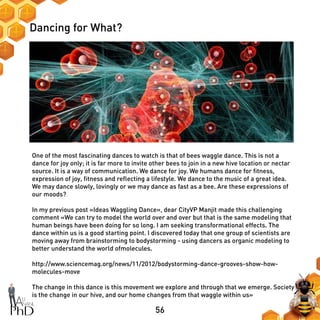 56
Dancing for What?
One of the most fascinating dances to watch is that of bees waggle dance. This is not a
dance for joy only; it is far more to invite other bees to join in a new hive location or nectar
source. It is a way of communication. We dance for joy. We humans dance for fitness,
expression of joy, fitness and reflecting a lifestyle. We dance to the music of a great idea.
We may dance slowly, lovingly or we may dance as fast as a bee. Are these expressions of
our moods?
In my previous post «Ideas Waggling Dance», dear CityVP Manjit made this challenging
comment «We can try to model the world over and over but that is the same modeling that
human beings have been doing for so long. I am seeking transformational effects. The
dance within us is a good starting point. I discovered today that one group of scientists are
moving away from brainstorming to bodystorming - using dancers as organic modeling to
better understand the world ofmolecules.
http://www.sciencemag.org/news/11/2012/bodystorming-dance-grooves-show-how-
molecules-move
The change in this dance is this movement we explore and through that we emerge. Society
is the change in our hive, and our home changes from that waggle within us»
 
