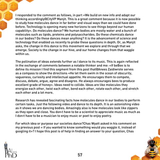 57
I responded to the comment as follows, in part «We build on new info and adapt our
thinking accordingly@CityVP Manjit. This is a great comment because it is now possible
to study how molecules dance in far better and visual ways than we could have done
before. Technology is opening many new horizons to see things beyond our human
capability». Do molecules dance? We human bodies are mostly water and a bunch of
molecules such as lipids, proteins and polysaccharides. Do these chemicals dance
in our bodies? Do these dances mean anything? It is the advancement of science and
technology that enabled us recently to probe these questions in depth. Or, as Manjit
asks, the change in this dance is this movement we explore and through that we
emerge. Society is the change in our hive, and our home changes from that waggle
within us.
The pollination of ideas extends further as I dance to its music. This is again reflected
in the exchange of comments between a notable thinker and me: «If beBee is to
define its mission I find this segment from this post that@Anees Zaidiwrote serves
as a compass to show the directions «He let them swim in the ocean of obscurity,
vagueness, curiosity and intellectual appetite. He encourages them to compete,
discuss, debate, argue, agree and disagree. He always encourages bees to produce
excellent grade of honey». Ideas need to collide. Ideas are like molecules they
energize each other, twist each other, bend each other, rotate each other, and stretch
each other and a lot more.
Research has revealed fascinating facts how molecules dance in our bodies to perform
certain tasks. Just the following video and dance to its depth. It is an astonishing video
as it shows we are dancing bodies. Amazingly also is how molecules look like zippers
as they open and close. You don›t have to be a scientist to appreciate music as much as
I don›t have to be a musician to enjoy music or poet to enjoy poetry.
For which idea or purpose our societies dance?Chas Wyatt asked in his comment on
my previous post « If you wanted to know something would you waggle it, instead of
googling it»? I hope this post is of help in finding an answer to your question, Chas
 