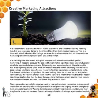 58
Creative Marketing Attractions
It is a dream for a business to attract repeat customers and keep their loyalty. Not only
that, but also to waggle dance to their friend to attract them to your business. This is a
form which I call «Perfect Marketing» because the business owner has his clients do the
marketing for him willingly and at no cost to the owner.
It is amazing how bee-flower metaphor may teach us how to arrive at this perfect
marketing. It happens because the bee and flower maker a perfect «lock-key» mutual and
beneficial symbiosis between them. Till recently, our apprehension of this relationship
was missing newly-found facts. What we knew is that the flower has many cues to attract
bees such as smell and color. Recent research findings have disclosed astonishing facts.
The flowers send electric signals to the bees inviting them for to their nectar and pollen.
To build trust, the flowers change their electric signals to inform the bees that their nectar
has almost depleted so that the bees do waste time visiting an empty source. I just wonder
how many businesses tell their customers they are out of stock!
Plants generate a very slight negative electric charge from their connection to the ground.
That is not the only way as I shall explain later. Bees generate slightly positive charges by
their physical movement. Waggle dance is very hectic physical movement. Now, you may
imagine the attraction between flowers with negative electric charge a positively-charged
 