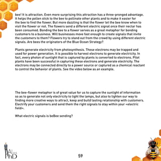 59
bee! It is attraction. Even more surprising this attraction has a three-pronged advantage.
It helps the pollen stick to the bee to pollinate other plants and to make it easier for
the bee to find the flower. But more dazzling is that the flower let the bee know when to
visit the flower or not. The flowers send a different electric signal once their nectar has
been consumed. Bonding the bee to a flower serves as a great metaphor for bonding
customers to a business. Will businesses move fast enough to create signals that invite
the customers to them? Flowers try to stand out from the crowd by using different electric
signals. Are bees the originators of the Blue Ocean Strategy?
Plants generate electricity from photosynthesis. These electrons may be trapped and
used for power generation. It is possible to harvest electrons to generate electricity. In
fact, every photon of sunlight that is captured by plants is converted to electrons. Pilot
plants have been successful in capturing these electrons and generate electricity. The
electrons may be connected directly to a power source or captured as a chemical reactant
to control the behavior of plants. See the video below as an example.
The bee-flower metaphor is of great value for us to capture the sunlight of information
so as to generate not only electricity to light the lamps, but also to lighten our way to
finding more creative ways to attract, keep and build lasting relationship with customers.
Electrify your customers and send them the right signals to stay within your «electric
field».
What electric signals is beBee sending?
 