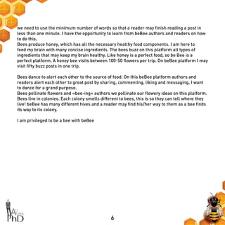 6
we need to use the minimum number of words so that a reader may finish reading a post in
less than one minute. I have the opportunity to learn from beBee authors and readers on how
to do this.
Bees produce honey, which has all the necessary healthy food components. I am here to
feed my brain with many concise ingredients. The bees buzz on this platform all types of
ingredients that may keep my brain healthy. Like honey is a perfect food, so be Bee is a
perfect platform. A honey bee visits between 100-50 flowers per trip. On beBee platform I may
visit fifty buzz posts in one trip.
Bees dance to alert each other to the source of food. On this beBee platform authors and
readers alert each other to great post by sharing, commenting, liking and messaging. I want
to dance for a grand purpose.
Bees pollinate flowers and «bee-ing» authors we pollinate our flowery ideas on this platform.
Bees live in colonies. Each colony smells different to bees, this is so they can tell where they
live! beBee has many different hives and a reader may find his/her way to them as a bee finds
its way to its colony.
I am privileged to be a bee with beBee
 