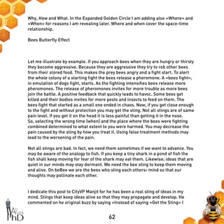 62
Why, How and What. In the Expanded Golden Circle I am adding also «Where» and
«When» for reasons I am revealing later. Where and when cover the space-time
relationship.
Bees Butterfly Effect
Let me illustrate by example. If you approach bees when they are hungry or thirsty
they become aggressive. Because they are aggressive they try to rob other bees
from their stored food. This makes the prey bees angry and a fight start. To alert
the whole colony of a starting fight the bees release a pheromone. A «bees fight»,
in emulation of dogs fight, starts. As the fighting intensifies bees release more
pheromones. The release of pheromones invites for more trouble as more bees
join the battle. A positive feedback that quickly leads to havoc. Some bees get
killed and their bodies invites for more pests and insects to feed on them. The
bees fight that started as a small one ended in chaos. Now, if you get close enough
to the fight and without protection you may get the sting. Not all stings are of same
pain level. If you get it on the head it is less painful than getting it in the nose.
So, selecting the wrong time (when) and the place where the bees were fighting
combined determined to what extent to you were harmed. You may decrease the
pain caused by the sting by how you treat it. Using false treatment methods may
lead to the worsening of the pain.
Not all stings are bad. In fact, we need them sometimes if we want to advance. You
may be aware of the analogy to fish. If you keep a tiny shark in a pond of fish the
fish shall keep moving for fear of the shark may eat them. Likewise; ideas that are
quiet in our minds may stay dormant. We need the bee sting to keep them moving
and alive. On beBee we are the bees who sting each others› mind so that our
thoughts may pollinate each other.
I dedicate this post to CityVP Manjit for he has been a real sting of ideas in my
mind. Stings that keep ideas alive so that they may propagate and develop. He
commented on he original buzz by saying «Instead of saying «Get the Sting» I
 