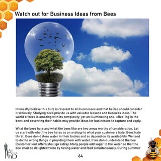 64
Watch out for Business Ideas from Bees
I honestly believe this buzz is relevant to all businesses and that beBee should consider
it seriously. Studying bees provide us with valuable lessons and business ideas. The
world of bees is amazing with its complexity; yet an illuminating one. «Bee-ing in the
bee» and observing their habits may provide ideas for businesses to capture and apply.
What the bees hate and what the bees like are two areas worthy of consideration. Let
us start with what the bee hates as an analogy to what your customers hate. Bees hate
thirst. Bees don›t store water in their bodies and so depend on its availability. We tend
to do the wrong things in providing them with water. If we don›t understand the bee
(customer) our offers shall go astray. Many people add sugar to the water so that the
bee shall be delighted twice by having water and food simultaneously. During summer
 