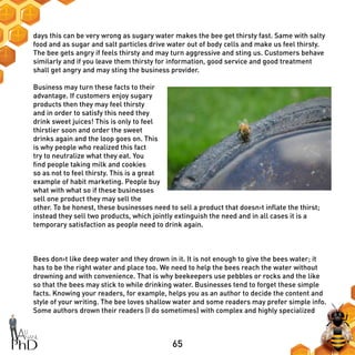 65
days this can be very wrong as sugary water makes the bee get thirsty fast. Same with salty
food and as sugar and salt particles drive water out of body cells and make us feel thirsty.
The bee gets angry if feels thirsty and may turn aggressive and sting us. Customers behave
similarly and if you leave them thirsty for information, good service and good treatment
shall get angry and may sting the business provider.
Business may turn these facts to their
advantage. If customers enjoy sugary
products then they may feel thirsty
and in order to satisfy this need they
drink sweet juices! This is only to feel
thirstier soon and order the sweet
drinks again and the loop goes on. This
is why people who realized this fact
try to neutralize what they eat. You
find people taking milk and cookies
so as not to feel thirsty. This is a great
example of habit marketing. People buy
what with what so if these businesses
sell one product they may sell the
other. To be honest, these businesses need to sell a product that doesn›t inflate the thirst;
instead they sell two products, which jointly extinguish the need and in all cases it is a
temporary satisfaction as people need to drink again.
Bees don›t like deep water and they drown in it. It is not enough to give the bees water; it
has to be the right water and place too. We need to help the bees reach the water without
drowning and with convenience. That is why beekeepers use pebbles or rocks and the like
so that the bees may stick to while drinking water. Businesses tend to forget these simple
facts. Knowing your readers, for example, helps you as an author to decide the content and
style of your writing. The bee loves shallow water and some readers may prefer simple info.
Some authors drown their readers (I do sometimes) with complex and highly specialized
 