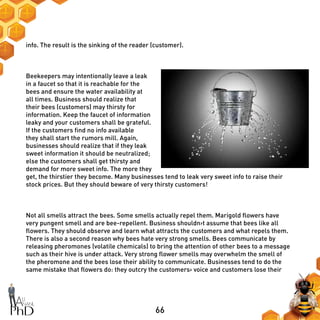 66
info. The result is the sinking of the reader (customer).
Beekeepers may intentionally leave a leak
in a faucet so that it is reachable for the
bees and ensure the water availability at
all times. Business should realize that
their bees (customers) may thirsty for
information. Keep the faucet of information
leaky and your customers shall be grateful.
If the customers find no info available
they shall start the rumors mill. Again,
businesses should realize that if they leak
sweet information it should be neutralized;
else the customers shall get thirsty and
demand for more sweet info. The more they
get, the thirstier they become. Many businesses tend to leak very sweet info to raise their
stock prices. But they should beware of very thirsty customers!
Not all smells attract the bees. Some smells actually repel them. Marigold flowers have
very pungent smell and are bee-repellent. Business shouldn›t assume that bees like all
flowers. They should observe and learn what attracts the customers and what repels them.
There is also a second reason why bees hate very strong smells. Bees communicate by
releasing pheromones (volatile chemicals) to bring the attention of other bees to a message
such as their hive is under attack. Very strong flower smells may overwhelm the smell of
the pheromone and the bees lose their ability to communicate. Businesses tend to do the
same mistake that flowers do: they outcry the customers› voice and customers lose their
 