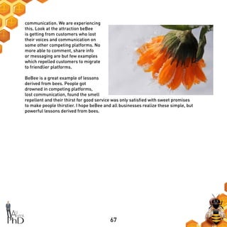 67
communication. We are experiencing
this. Look at the attraction beBee
is getting from customers who lost
their voices and communication on
some other competing platforms. No
more able to comment, share info
or messaging are but few examples
which repelled customers to migrate
to friendlier platforms.
BeBee is a great example of lessons
derived from bees. People got
drowned in competing platforms,
lost communication, found the smell
repellent and their thirst for good service was only satisfied with sweet promises
to make people thirstier. I hope beBee and all businesses realize these simple, but
powerful lessons derived from bees.
 