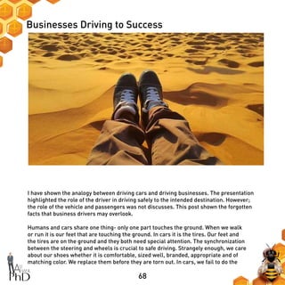 68
Businesses Driving to Success
I have shown the analogy between driving cars and driving businesses. The presentation
highlighted the role of the driver in driving safely to the intended destination. However;
the role of the vehicle and passengers was not discusses. This post shown the forgotten
facts that business drivers may overlook.
Humans and cars share one thing- only one part touches the ground. When we walk
or run it is our feet that are touching the ground. In cars it is the tires. Our feet and
the tires are on the ground and they both need special attention. The synchronization
between the steering and wheels is crucial to safe driving. Strangely enough, we care
about our shoes whether it is comfortable, sized well, branded, appropriate and of
matching color. We replace them before they are torn out. In cars, we fail to do the
 