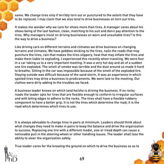 69
same. We change tires only if terribly torn out or punctured to the extent that they have
to be replaced. I may claim that we also tend to drive businesses on torn out tires.
It makes me wonder why we care for shoes more than tires. A manager cares about his
shoes being of the last fashion, clean, matching to his suit and don›t pay attention to the
tires. Why managers insist on driving businesses on worn and unsuitable tires? Is this
the way to drive a business?
Like driving cars on different terrains and climates we drive business on changing
terrains and climates. We have pebbles sticking to the tires, nails the roads that may
puncture the tires, rain that makes the tires slippery, heat that may inflate the tires and
make them liable to exploding. I experienced this recently when traveling. We were four
in a car taking us to a very important meeting. It was a very hot day and all of a sudden
one tire exploded. The smell of smoke was terrible and the dust around us made it hard
to breathe. Sitting in the car was impossible because of the smell of the exploded tire.
Staying outside was difficult because of the sand storm. It was an experience in which
spoiled tires may drive a business to predicaments. We were late to the meeting. Our
clothes were dirty adding to the troubles we faced.
A business leader knows on which land he/she is driving the business. If on rocky
roads the leader opts for tires that are flexible enough to conform to irregular surfaces
and with biting edges to adhere to the rocks. The tires shall have a flexible rubbery
component to have a better grip. It is not the tires which determine the road; it is the
road which determines which tires to use.
It is always advisable to change tires in pairs at minimum. Leaders should think about
what changes they need to make in pairs to keep the balance and drive the organization
to success. Replacing one tire with a different model, size or tread depth can cause a
noticeable pull in the steering wheel or other handling issues. The leader shall lose the
ability to steer the organization safely.
True leader cares for the knowing the ground on which to drive the business so as to
 