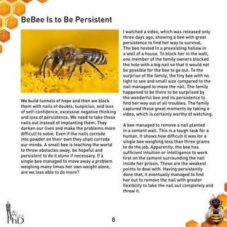 8
BeBee Is to Be Persistent
I watched a video, which was released only
three days ago, showing a bee with great
persistence to find her way to survival.
The bee nested in a preexisting hollow in
a wall of a house. To block her in the wall,
one member of the family owners blocked
the hole with a big nail so that it would not
be possible for the bee to go out. To the
surprise of the family, the tiny bee with no
light to see and small size compared to the
nail managed to move the nail. The family
happened to be there to be surprised by
the wonderful bee and its persistence to
find her way out of all troubles. The family
captured those great moments by taking a
video, which is certainly worthy of watching.
A bee managed to remove a nail planted
in a cement wall. This is a tough task for a
human. It shows how difficult it was for a
single bee weighing less than three grams
to do the job. Apparently, the bee has
sufficient intuition or intelligence to work
first on the cement surrounding the nail
inside her prison. These are the weakest
points to deal with. Having persistently
done that, it eventually managed to find
her out to remove the nail with greater
flexibility to take the nail out completely and
throw it.
We build tunnels of hope and then we block
them with nails of doubts, suspicion, and loss
of self-confidence, excessive negative thinking
and loss of persistence. We need to take those
nails out instead of implanting them. They
darken our lives and make the problems more
difficult to solve. Even if the nails corrode
into powder on their own they shall corrode
our minds. A small bee is teaching the world
to throw obstacles away, be hopeful and
persistent to do it alone if necessary. If a
single bee managed to move away a problem
weighing many times her own weight alone,
are we less able to do more?
 