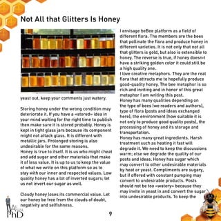 9
Not All that Glitters Is Honey
I envisage beBee platform as a field of
different flora. The members are the bees
that pollinate the flora and produce honey in
different varieties. It is not only that not all
that glitters is gold, but also is extensible to
honey. The reverse is true, if honey doesn›t
have a striking golden color it could still be
a high quality one.
I love creative metaphors. They are the real
flora that attracts me to hopefully produce
good-quality honey. The bee metaphor is so
rich and inviting and in honor of this great
metaphor I am writing this post.
Honey has many qualities depending on
the type of bees (we readers and authors),
type of flora (posts and ideas exchanged
here), the environment (how suitable it is
not only to produce good quality posts), the
processing of honey and its storage and
transportation.
Honey has many great ingredients. Harsh
treatment such as heating it fast will
degrade it. We need to keep the discussions
warm; else we degrade the quality of our
posts and ideas. Honey has sugar which
may convert to other undesirable materials
by heat or yeast. Compliments are sugary,
but if offered with constant pumping may
convert to undesirable products. Posts
should not be too «watery» because they
may invite in yeast in and convert the sugar
into undesirable products. To keep the
yeast out, keep your comments just watery.
Storing honey under the wrong condition may
deteriorate it. If you have a «stored» idea in
your mind waiting for the right time to publish
then make sure it is stored probably. Honey is
kept in tight glass jars because its component
might not attack glass. It is different with
metallic jars. Prolonged storing is also
undesirable for the same reasons.
Honey is true to itself. It is us who might cheat
and add sugar and other materials that make
it of less value. It is up to us to keep the value
of what we write on this platform so as to
stay with our inner and respected values. Low
quality honey has a lot of inverted sugars; let
us not invert our sugar as well.
Cloudy honey loses its commercial value. Let
our honey be free from the clouds of doubt,
negativity and selfishness.
 
