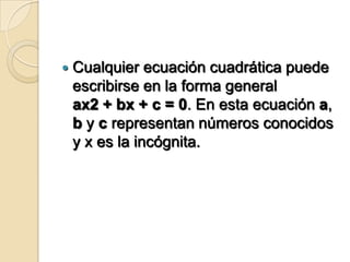    Cualquier ecuación cuadrática puede
    escribirse en la forma general
    ax2 + bx + c = 0. En esta ecuación a,
    b y c representan números conocidos
    y x es la incógnita.
 