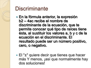 Discriminante
   En la fórmula anterior, la expresión
    b2 – 4ac recibe el nombre de
    discriminante de la ecuación, que te
    permite conocer qué tipo de raíces tiene
    ésta, al sustituir los valores a, b y c de la
    ecuación en el discriminante. El
    resultado puede ser un número positivo,
    cero, o negativo.

   El "±" quiere decir que tienes que hacer
    más Y menos, ¡así que normalmente hay
    dos soluciones!
 