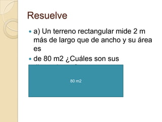 Resuelve
 a) Un terreno rectangular mide 2 m
  más de largo que de ancho y su área
  es
 de 80 m2 ¿Cuáles son sus
  dimensiones?
            80 m2
 