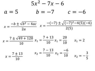 5𝑥2 − 7𝑥 − 6
𝑎 = 5 𝑏 = −7 𝑐 = −6
𝑥 =
−𝑏 ± 𝑏2 − 4𝑎𝑐
2𝑎
𝑥 =
−(−7) ± (−7)2−4(5)(−6)
2(5)
𝑥 =
7 ± 49 + 120
10
𝑥 =
7 ± 13
10
𝑥1 =
7 + 13
10
𝑥2 =
7 − 13
10
𝑥1 =
20
10
𝑥2 =
−6
10
𝑥1 = 2
𝑥2 = −
3
5
 