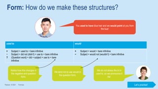 Form: How do we make these structures?
Pearson © 2021 Formula
You used to have blue hair and we would point at you from
the bus!
used to would
+ Subject + used to + bare infinitive
− Subject + did not (didn’t) + use to + bare infinitive
? (Question word) + did + subject + use to + bare
infinitive
+ Subject + would + bare infinitive
− Subject + would not (wouldn’t) + bare infinitive
Notice how this changes in
the negative and question
form.
We tend not to use would in
the question form.
We do not stress the to in
used to, so we pronounce it
/tə/.
Let’s practise!
 