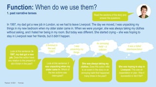 Function: When do we use them?
1. past narrative tenses
Pearson © 2021 Formula
Read the sections of the story and
answer the questions.
In 1997, my dad got a new job in London, so we had to leave Liverpool. The day we moved, I was unpacking my
things in my new bedroom when my older sister came in. When we were younger, she was always taking my clothes
without asking, and I hated her being in my room. But today was different. She started crying – she was hoping to
stay in Liverpool near her friends, but it didn’t happen.
Look at this sentence: In
1997, my dad got a new
job. Does this action have
any relation to the present or
did it finish in the past?
It finished in
the past
(1997)
Look at this sentence: I
was unpacking when my
sister came in. Which of
the two actions was
interrupted?
It was a failed
plan/expectation
She was always taking my
clothes. Does this action refer
to an event in the story or an
annoying habit that happened
many times in the past?
An annoying
habit – a
criticism
She was hoping to stay in
Liverpool. This was an
expectation or plan. Was it
successful or did it fail?
I was
unpacking my
things.
 