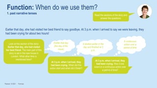 Earlier that day, she had visited her best friend to say goodbye. At 3 p.m. when I arrived to say we were leaving, they
had been crying for about two hours!
Function: When do we use them?
1. past narrative tenses
Pearson © 2021 Formula
Look at this section of the story:
Earlier that day, she had visited
her best friend. The main part of this
story is set in the new house in
London. What other time is
mentioned here?
Earlier that day
(the day of the
move)
At 3 p.m. when I arrived, they
had been crying. When did this
action start and when did it finish?
It started earlier in the
day and finished at 3
p.m.
At 3 p.m. when I arrived, they
had been crying. Was it one
event or a continuous action over
a period of time?
A continuous
action over a
period of time
Read the sections of the story and
answer the questions.
 