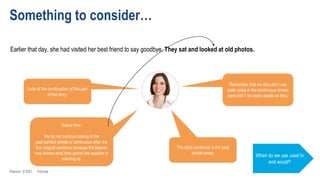 Something to consider…
Earlier that day, she had visited her best friend to say goodbye. They sat and looked at old photos.
When do we use used to
and would?
Look at the continuation of this part
of the story.
The story continues in the past
simple tense.
Remember that we also don’t use
state verbs in the continuous tenses
(see Unit 1 for more details on this).
Notice how:
We do not continue talking in the
past perfect simple or continuous after the
first original sentence because the listener
now knows what time period the speaker is
referring to.
Pearson © 2021 Formula
 